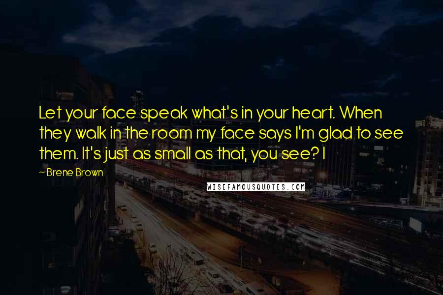 Brene Brown Quotes: Let your face speak what's in your heart. When they walk in the room my face says I'm glad to see them. It's just as small as that, you see? I