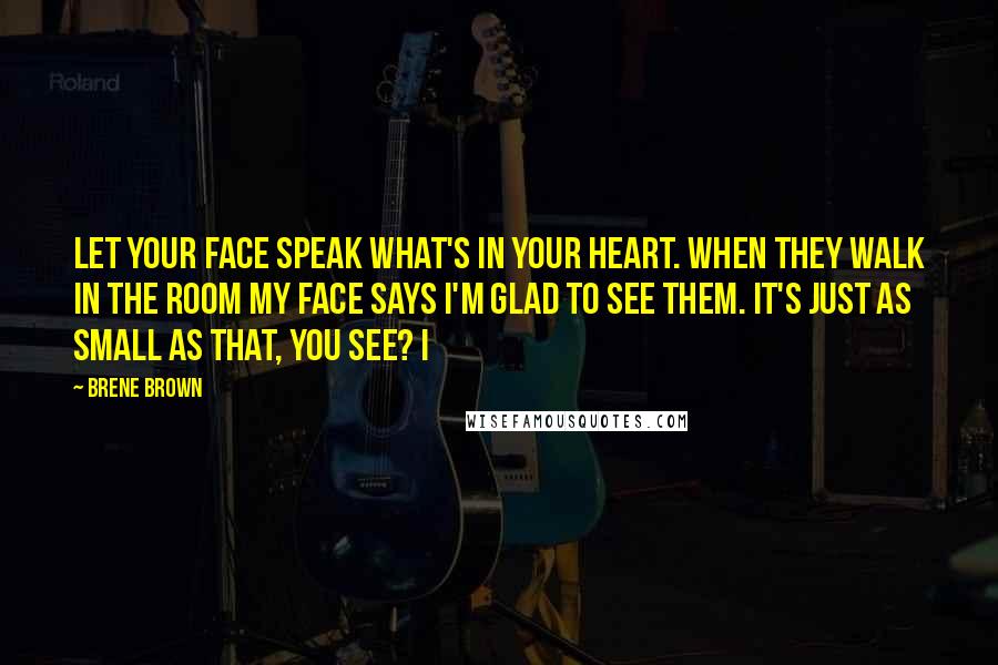 Brene Brown Quotes: Let your face speak what's in your heart. When they walk in the room my face says I'm glad to see them. It's just as small as that, you see? I