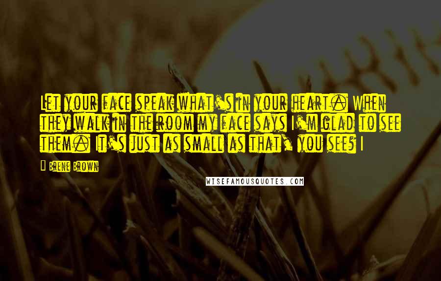 Brene Brown Quotes: Let your face speak what's in your heart. When they walk in the room my face says I'm glad to see them. It's just as small as that, you see? I