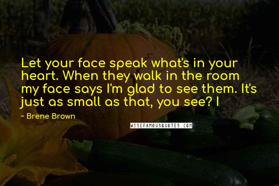 Brene Brown Quotes: Let your face speak what's in your heart. When they walk in the room my face says I'm glad to see them. It's just as small as that, you see? I