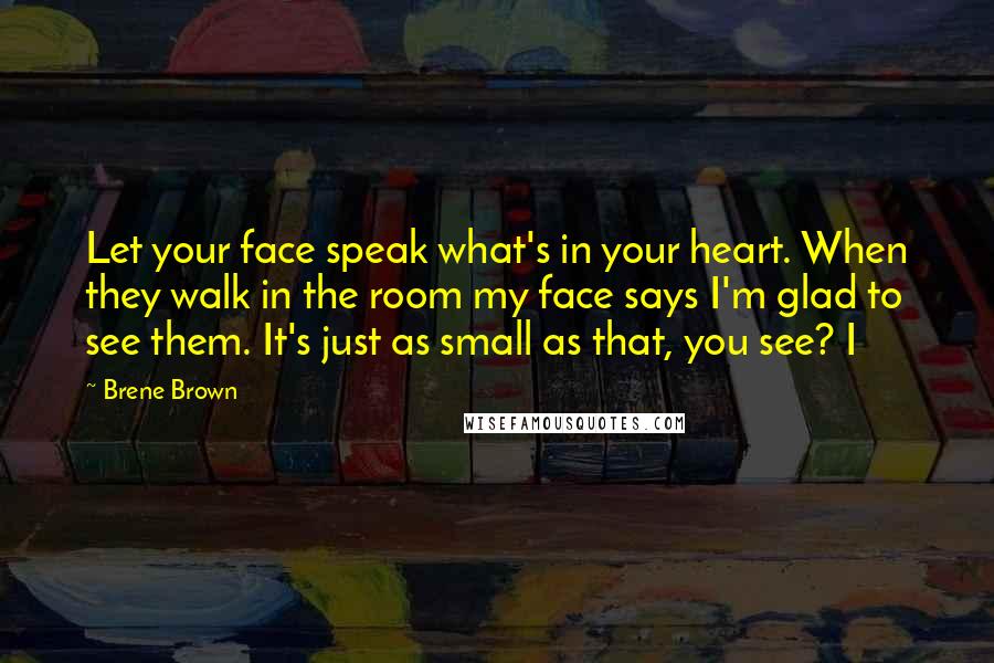 Brene Brown Quotes: Let your face speak what's in your heart. When they walk in the room my face says I'm glad to see them. It's just as small as that, you see? I