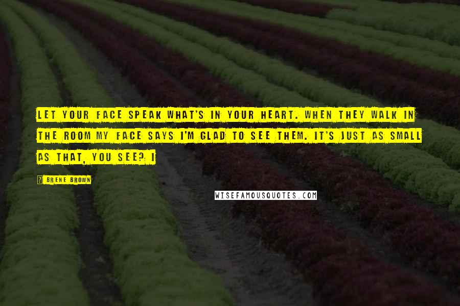 Brene Brown Quotes: Let your face speak what's in your heart. When they walk in the room my face says I'm glad to see them. It's just as small as that, you see? I