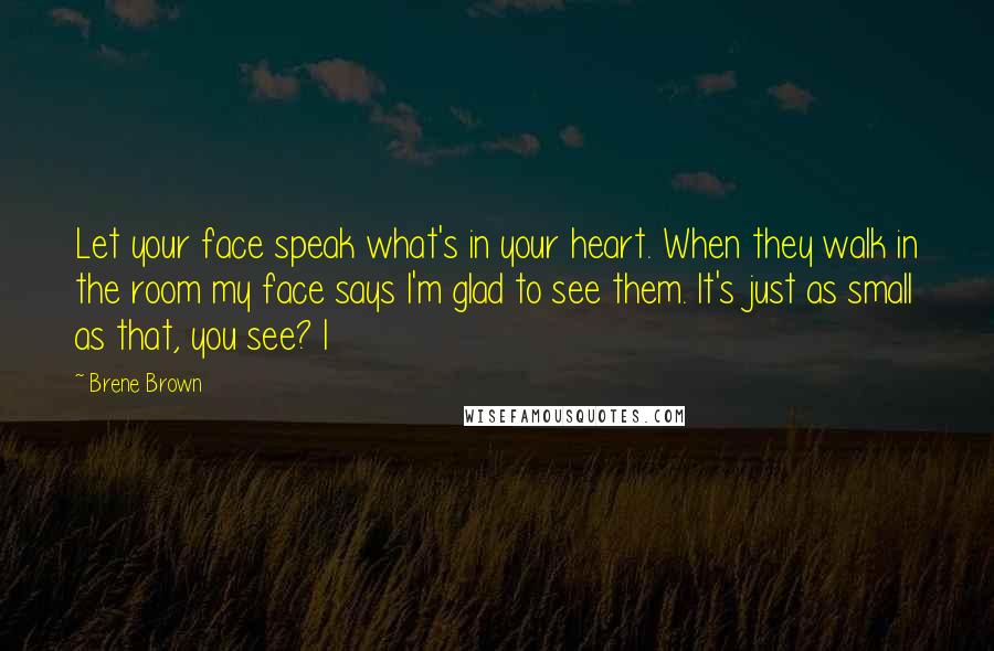 Brene Brown Quotes: Let your face speak what's in your heart. When they walk in the room my face says I'm glad to see them. It's just as small as that, you see? I