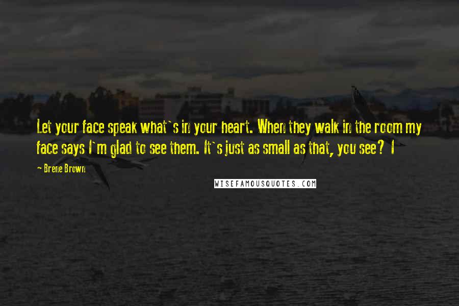 Brene Brown Quotes: Let your face speak what's in your heart. When they walk in the room my face says I'm glad to see them. It's just as small as that, you see? I