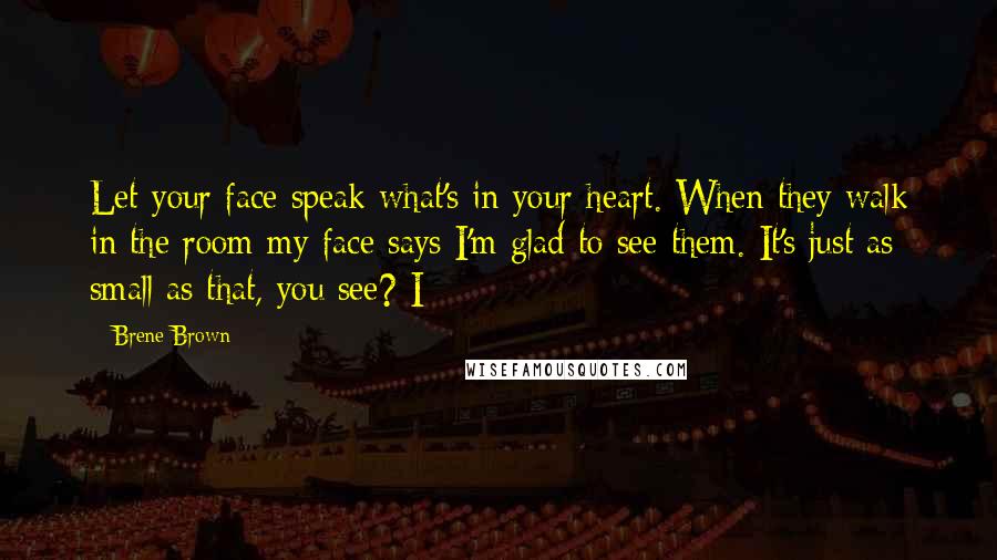 Brene Brown Quotes: Let your face speak what's in your heart. When they walk in the room my face says I'm glad to see them. It's just as small as that, you see? I