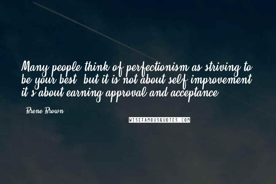 Brene Brown Quotes: Many people think of perfectionism as striving to be your best, but it is not about self-improvement; it's about earning approval and acceptance.