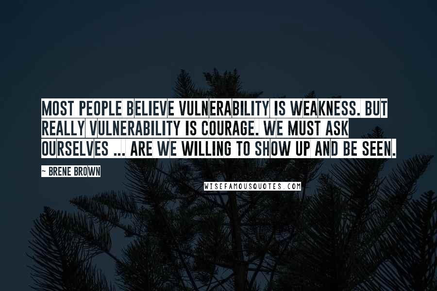 Brene Brown Quotes: Most people believe vulnerability is weakness. But really vulnerability is Courage. We must ask ourselves ... are we willing to show up and be seen.