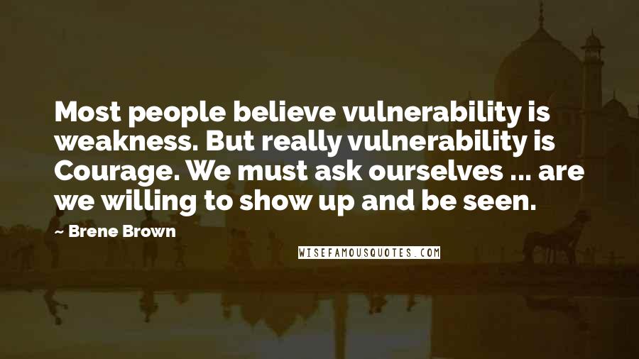 Brene Brown Quotes: Most people believe vulnerability is weakness. But really vulnerability is Courage. We must ask ourselves ... are we willing to show up and be seen.