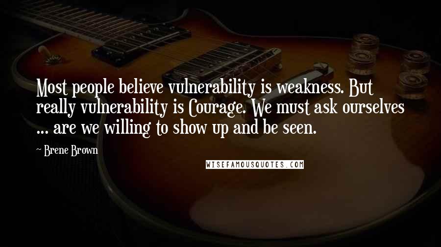 Brene Brown Quotes: Most people believe vulnerability is weakness. But really vulnerability is Courage. We must ask ourselves ... are we willing to show up and be seen.
