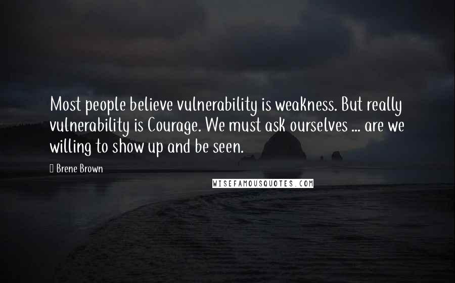 Brene Brown Quotes: Most people believe vulnerability is weakness. But really vulnerability is Courage. We must ask ourselves ... are we willing to show up and be seen.