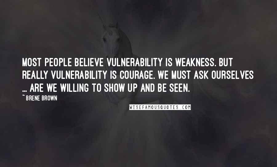 Brene Brown Quotes: Most people believe vulnerability is weakness. But really vulnerability is Courage. We must ask ourselves ... are we willing to show up and be seen.