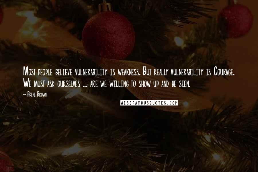 Brene Brown Quotes: Most people believe vulnerability is weakness. But really vulnerability is Courage. We must ask ourselves ... are we willing to show up and be seen.