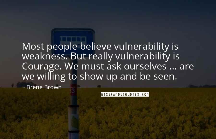 Brene Brown Quotes: Most people believe vulnerability is weakness. But really vulnerability is Courage. We must ask ourselves ... are we willing to show up and be seen.