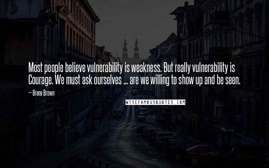 Brene Brown Quotes: Most people believe vulnerability is weakness. But really vulnerability is Courage. We must ask ourselves ... are we willing to show up and be seen.