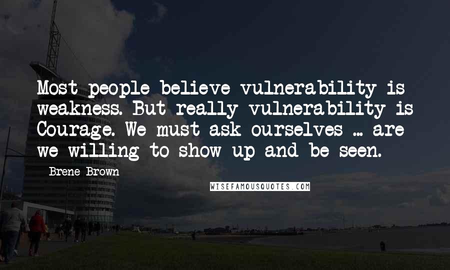 Brene Brown Quotes: Most people believe vulnerability is weakness. But really vulnerability is Courage. We must ask ourselves ... are we willing to show up and be seen.