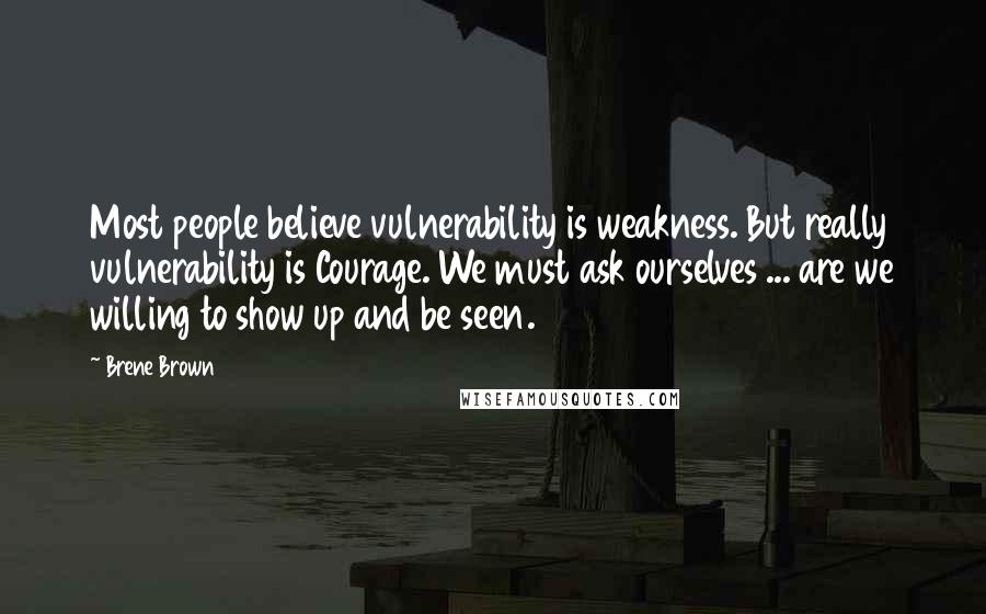 Brene Brown Quotes: Most people believe vulnerability is weakness. But really vulnerability is Courage. We must ask ourselves ... are we willing to show up and be seen.