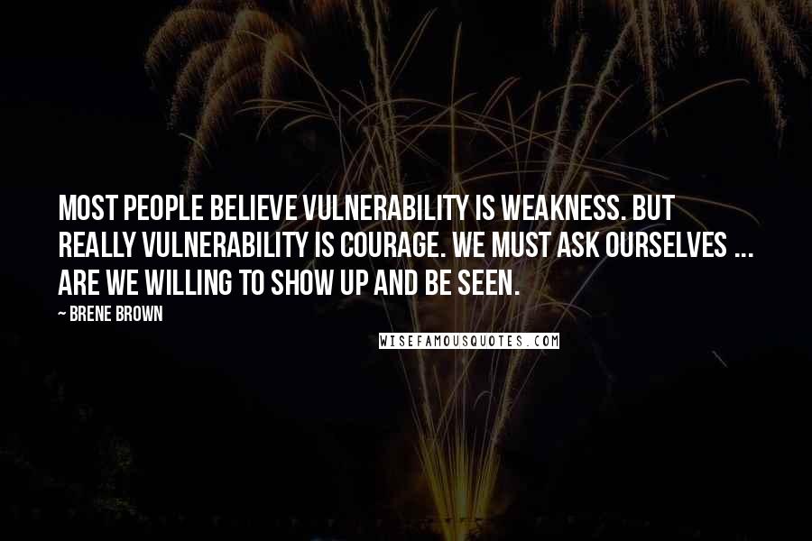 Brene Brown Quotes: Most people believe vulnerability is weakness. But really vulnerability is Courage. We must ask ourselves ... are we willing to show up and be seen.