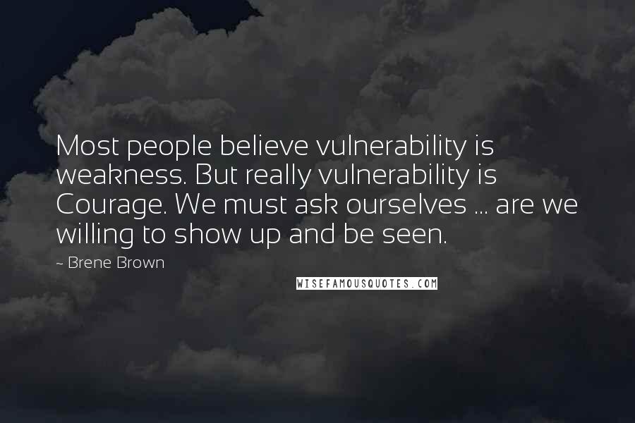 Brene Brown Quotes: Most people believe vulnerability is weakness. But really vulnerability is Courage. We must ask ourselves ... are we willing to show up and be seen.