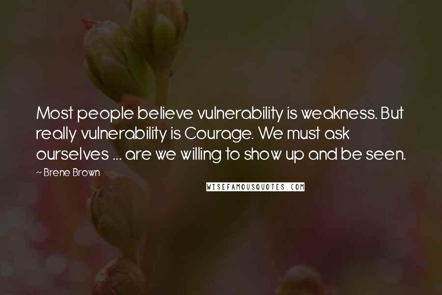 Brene Brown Quotes: Most people believe vulnerability is weakness. But really vulnerability is Courage. We must ask ourselves ... are we willing to show up and be seen.