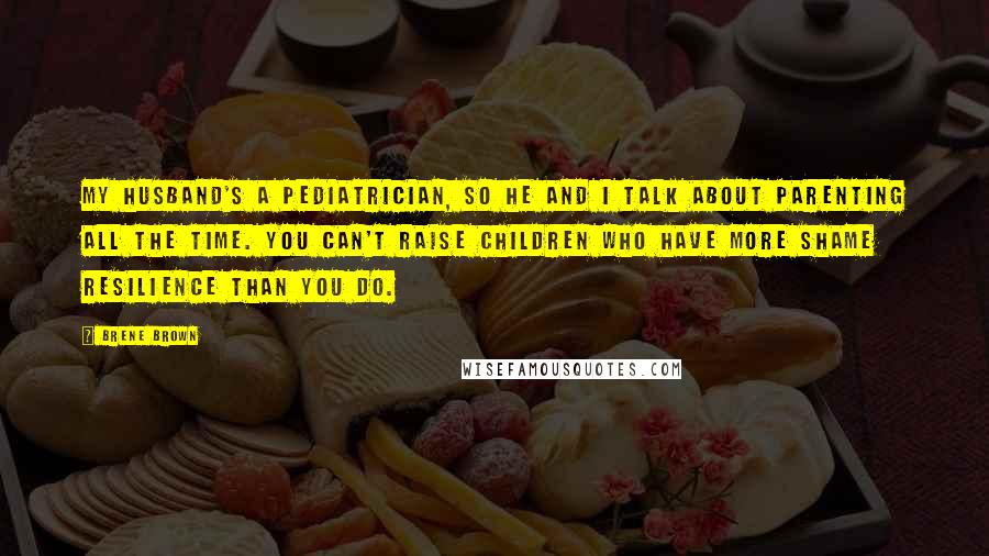 Brene Brown Quotes: My husband's a pediatrician, so he and I talk about parenting all the time. You can't raise children who have more shame resilience than you do.