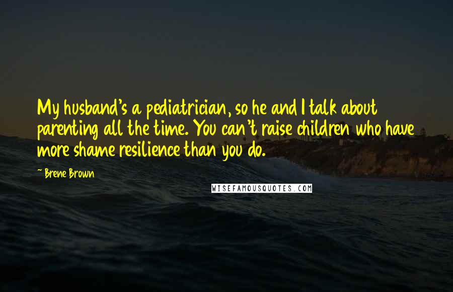 Brene Brown Quotes: My husband's a pediatrician, so he and I talk about parenting all the time. You can't raise children who have more shame resilience than you do.