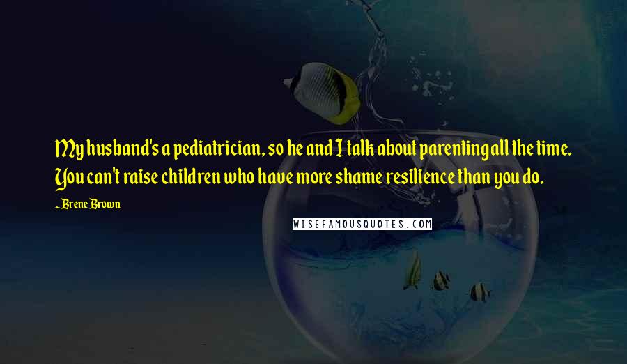 Brene Brown Quotes: My husband's a pediatrician, so he and I talk about parenting all the time. You can't raise children who have more shame resilience than you do.