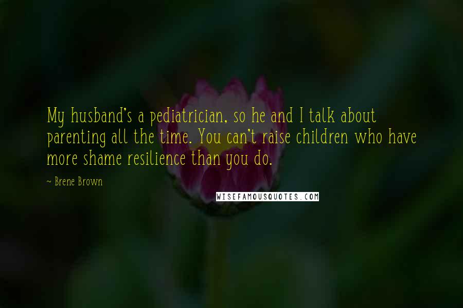 Brene Brown Quotes: My husband's a pediatrician, so he and I talk about parenting all the time. You can't raise children who have more shame resilience than you do.