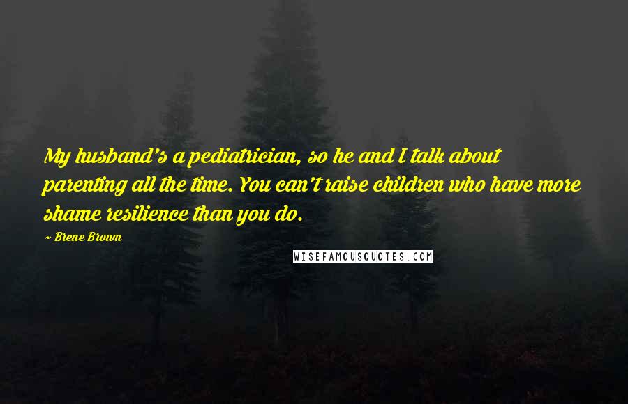 Brene Brown Quotes: My husband's a pediatrician, so he and I talk about parenting all the time. You can't raise children who have more shame resilience than you do.