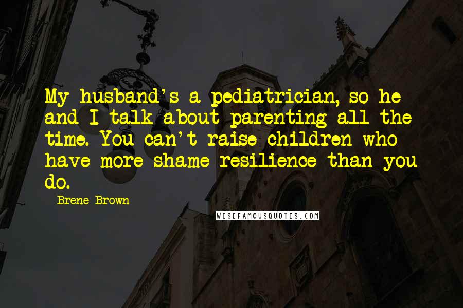 Brene Brown Quotes: My husband's a pediatrician, so he and I talk about parenting all the time. You can't raise children who have more shame resilience than you do.