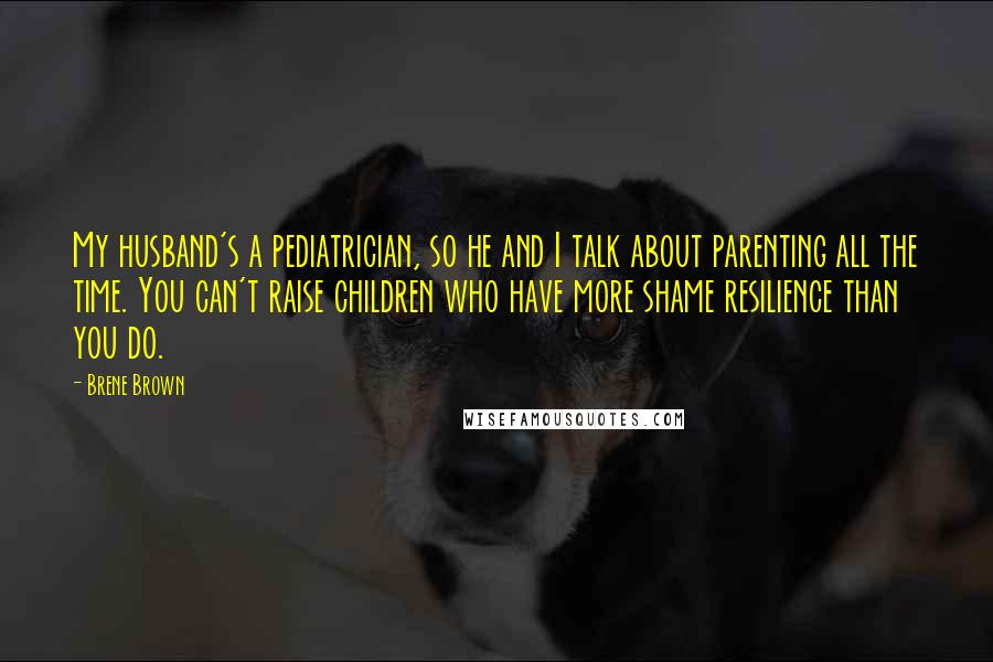 Brene Brown Quotes: My husband's a pediatrician, so he and I talk about parenting all the time. You can't raise children who have more shame resilience than you do.