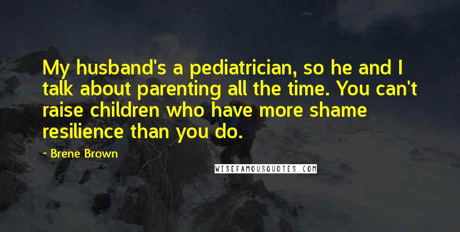 Brene Brown Quotes: My husband's a pediatrician, so he and I talk about parenting all the time. You can't raise children who have more shame resilience than you do.