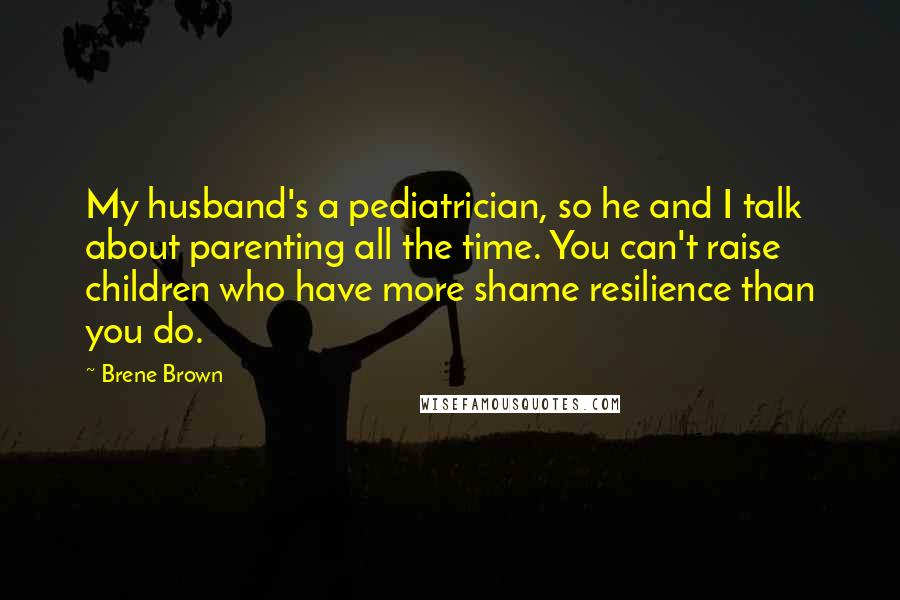 Brene Brown Quotes: My husband's a pediatrician, so he and I talk about parenting all the time. You can't raise children who have more shame resilience than you do.