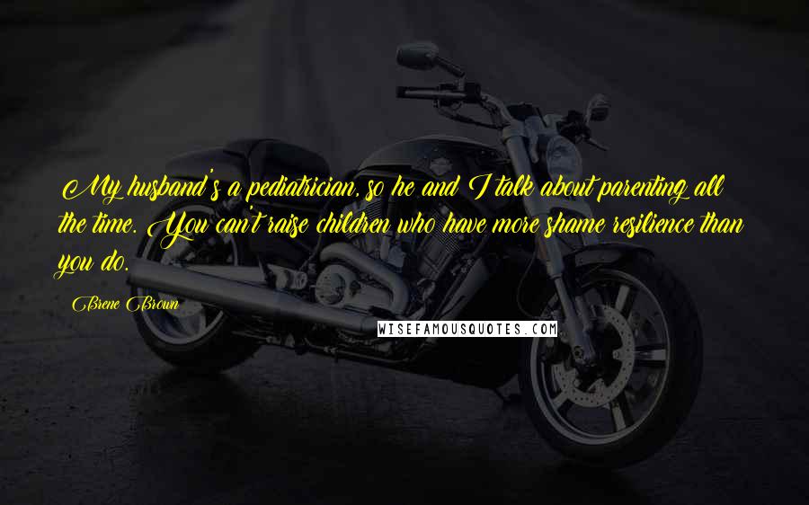 Brene Brown Quotes: My husband's a pediatrician, so he and I talk about parenting all the time. You can't raise children who have more shame resilience than you do.