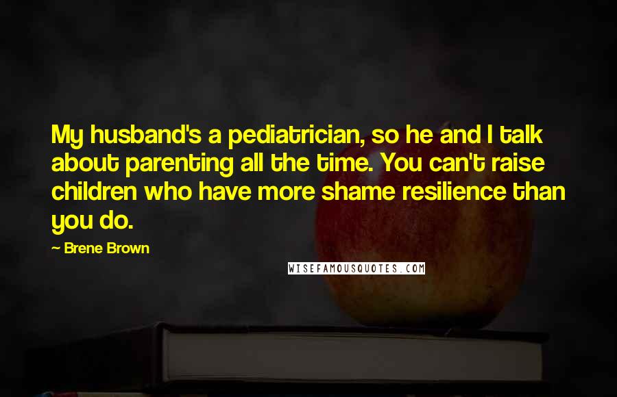 Brene Brown Quotes: My husband's a pediatrician, so he and I talk about parenting all the time. You can't raise children who have more shame resilience than you do.