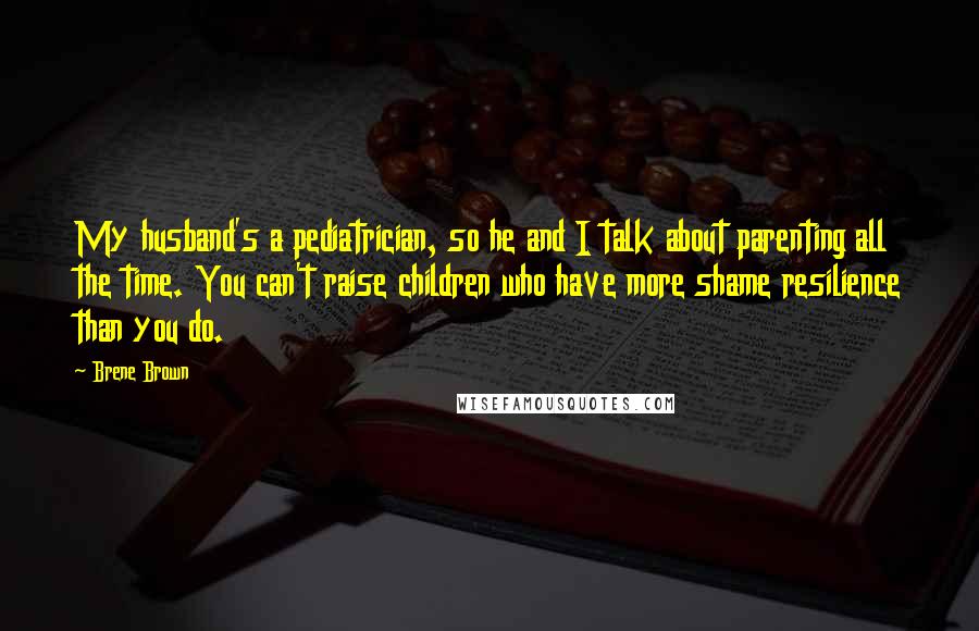 Brene Brown Quotes: My husband's a pediatrician, so he and I talk about parenting all the time. You can't raise children who have more shame resilience than you do.