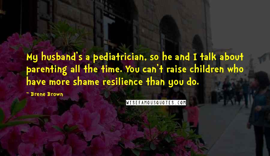 Brene Brown Quotes: My husband's a pediatrician, so he and I talk about parenting all the time. You can't raise children who have more shame resilience than you do.