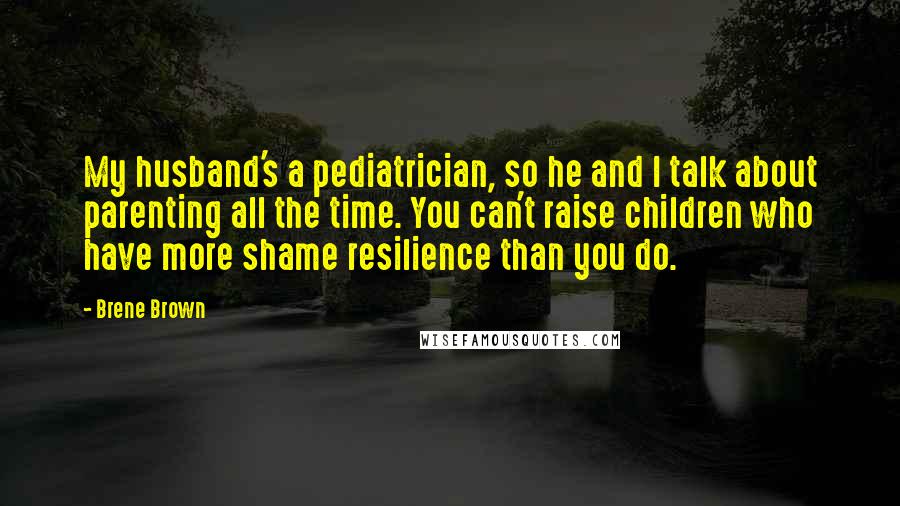 Brene Brown Quotes: My husband's a pediatrician, so he and I talk about parenting all the time. You can't raise children who have more shame resilience than you do.