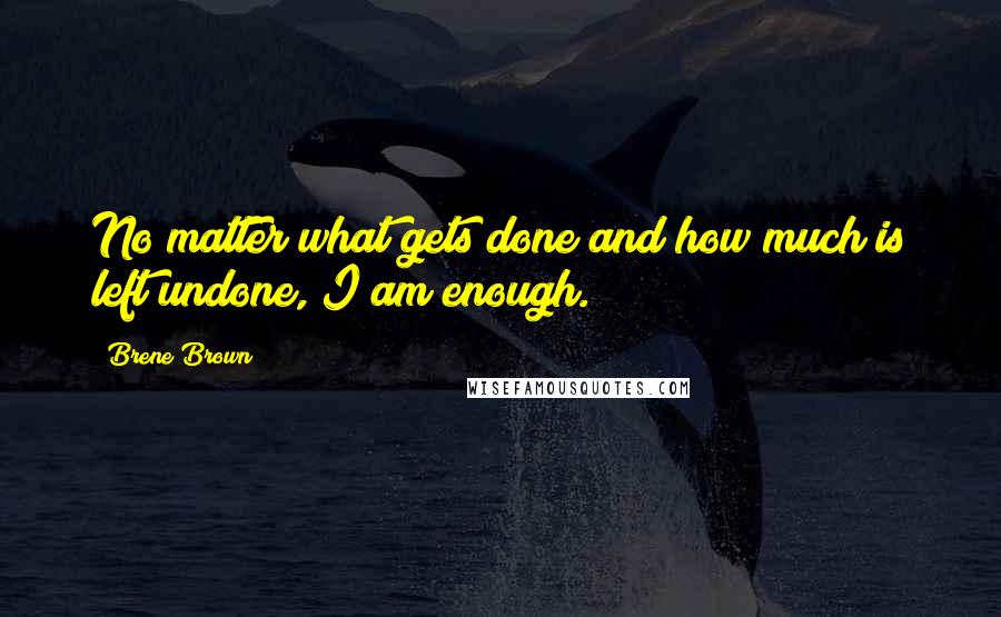 Brene Brown Quotes: No matter what gets done and how much is left undone, I am enough.