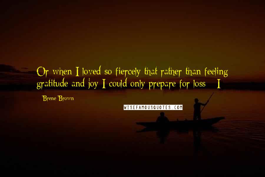 Brene Brown Quotes: Or when I loved so fiercely that rather than feeling gratitude and joy I could only prepare for loss - I