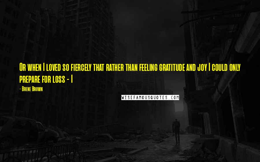 Brene Brown Quotes: Or when I loved so fiercely that rather than feeling gratitude and joy I could only prepare for loss - I