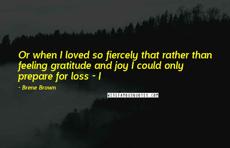 Brene Brown Quotes: Or when I loved so fiercely that rather than feeling gratitude and joy I could only prepare for loss - I