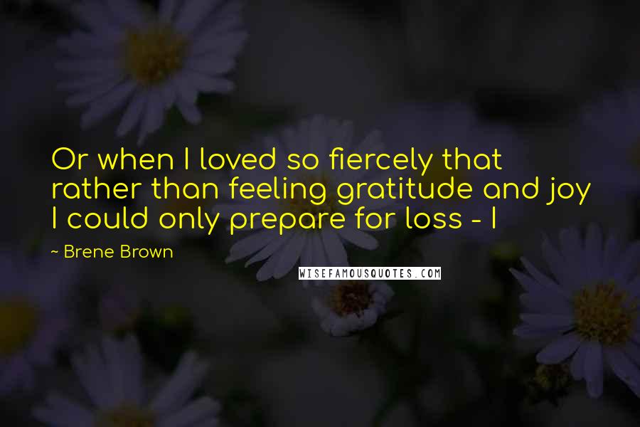 Brene Brown Quotes: Or when I loved so fiercely that rather than feeling gratitude and joy I could only prepare for loss - I