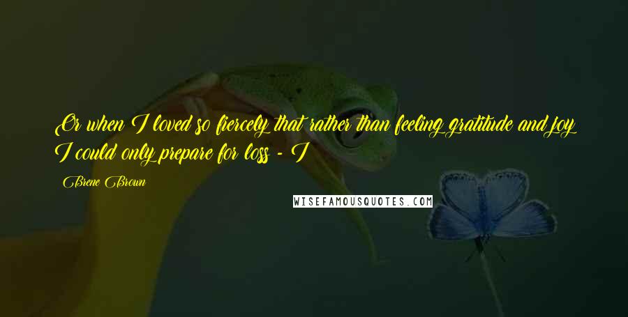 Brene Brown Quotes: Or when I loved so fiercely that rather than feeling gratitude and joy I could only prepare for loss - I