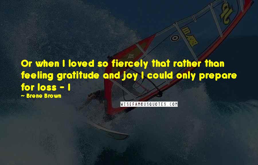 Brene Brown Quotes: Or when I loved so fiercely that rather than feeling gratitude and joy I could only prepare for loss - I