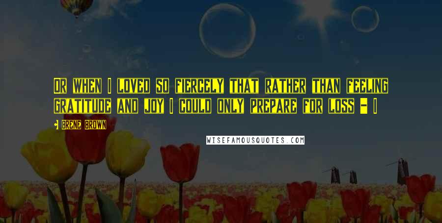 Brene Brown Quotes: Or when I loved so fiercely that rather than feeling gratitude and joy I could only prepare for loss - I