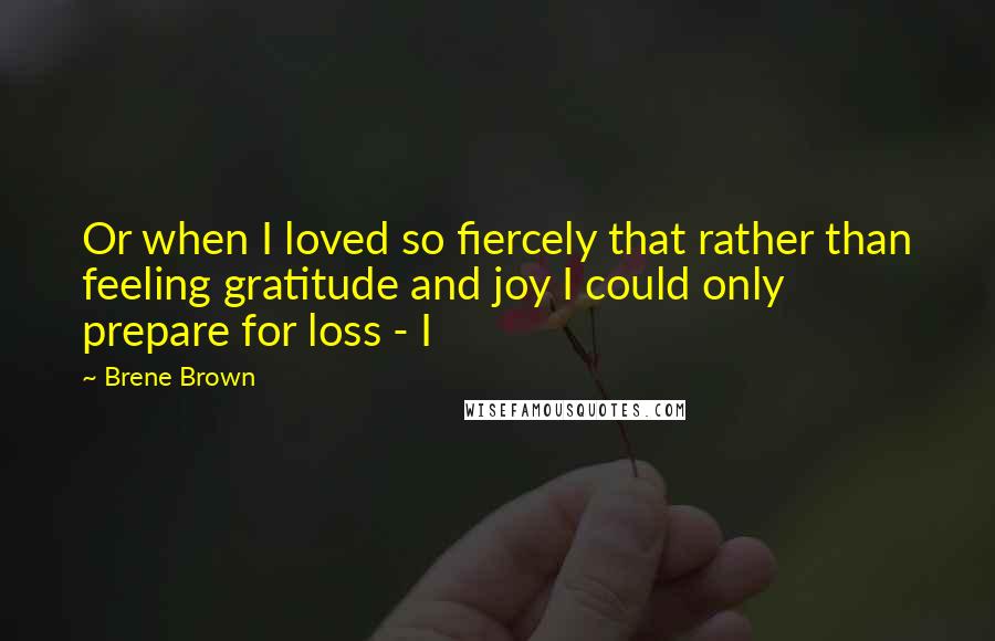 Brene Brown Quotes: Or when I loved so fiercely that rather than feeling gratitude and joy I could only prepare for loss - I
