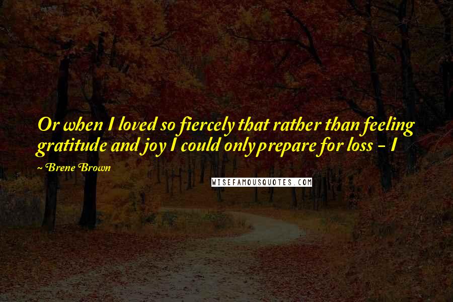 Brene Brown Quotes: Or when I loved so fiercely that rather than feeling gratitude and joy I could only prepare for loss - I