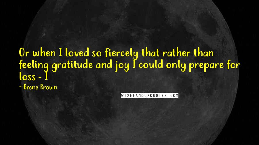 Brene Brown Quotes: Or when I loved so fiercely that rather than feeling gratitude and joy I could only prepare for loss - I
