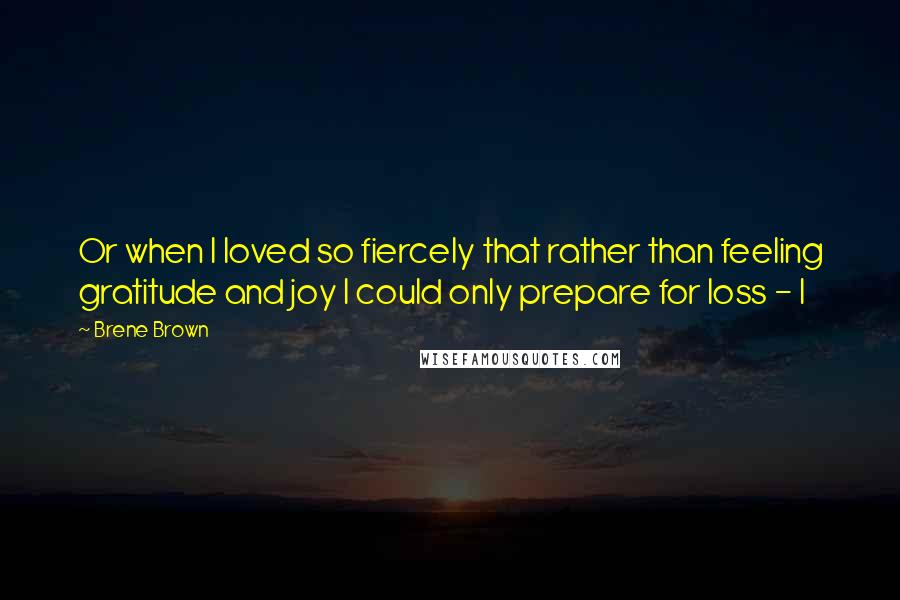 Brene Brown Quotes: Or when I loved so fiercely that rather than feeling gratitude and joy I could only prepare for loss - I