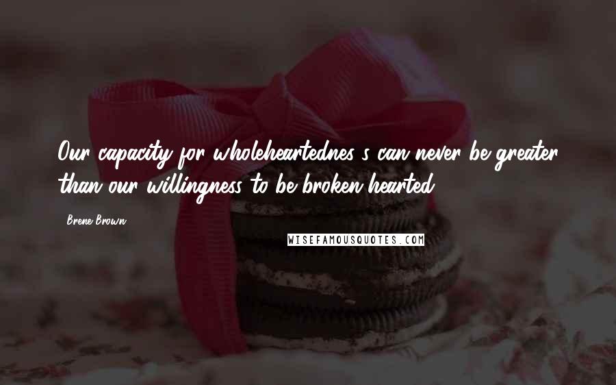 Brene Brown Quotes: Our capacity for wholeheartednes s can never be greater than our willingness to be broken-hearted.